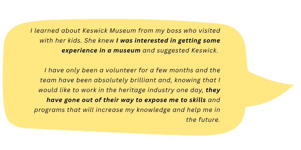 Micky says: I learned about Keswick Museum from my boss who visited with her kids. She knew I was interested in getting some experience in a museum and suggested Keswick. I have only been a volunteer for a few months and the team have been absolutely brilliant and, knowing that I would like to work in the heritage industry one day, they have gone out of their way to expose me to skills and programs that will increase my knowledge and help me out in the future.
