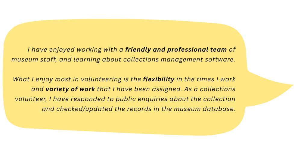 Leonard says: I have enjoyed working with a friendly and professional team of museum staff, and learning about collections management software. What I enjoy most in volunteering is the flexibility in the times I work and variety of work that I have been assigned. As a collections volunteer, I have responded to public enquiries about the collection and checked/updated the records in the museum database.