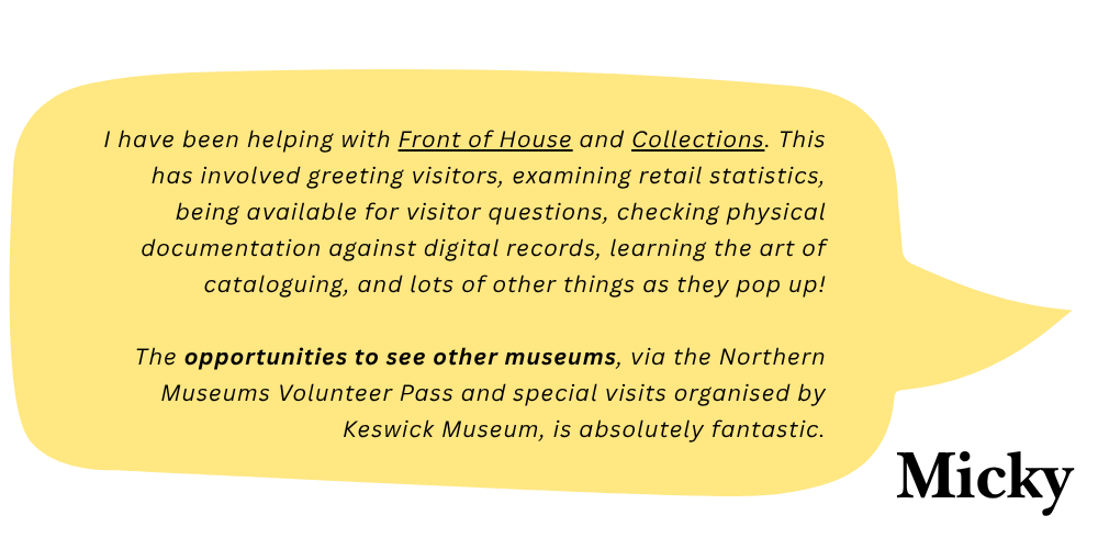 Micky says: I have been helping with front of house and collections. This has involved greeting visitors, examining retail statistics, being available to answer visitor questions, checking physical documentation against digital records, learning the art of cataloguing, and lots of other things as they pop up! The opportunities to see other museums, via the Northern Volunteer Pass and special visits organised by Keswick Museum, is absolutely fantastic.
