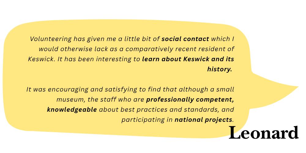 Leonard says: Volunteering has given me a little bit of social contact which I would otherwise lack as a comparatively recent resident of Keswick. It has been interesting to learn about Keswick and its history. It was encouraging and satisfying to find that although a small museum, the staff are professionally competent, knowledgeable about best practices and standards, and participating in national projects. 