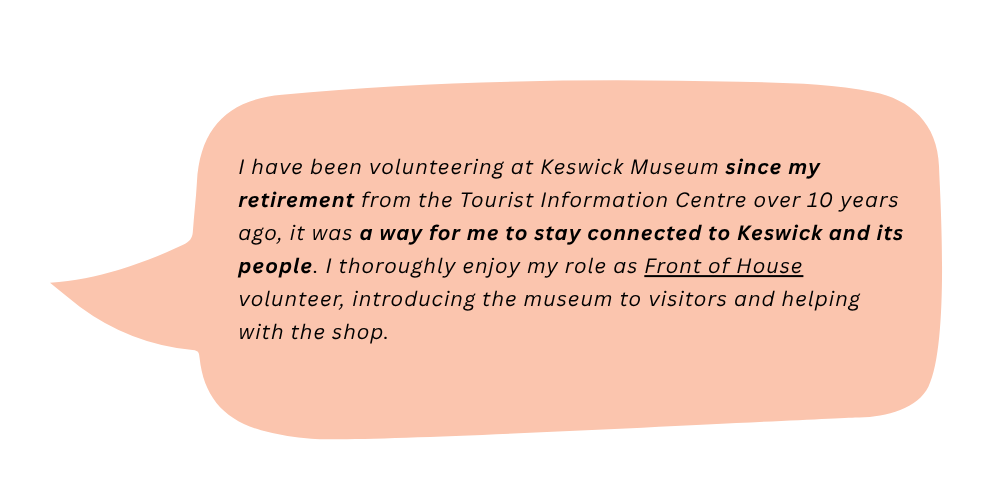Lorna says: I have been volunteering at Keswick Museum since my retirement from the Tourist Information Centre over 10 years ago, it was a way for me to stay connected to Keswick and its people. I thoroughly enjoy my role as Front of House volunteer, introducing the museum to visitors and helping with the shop.