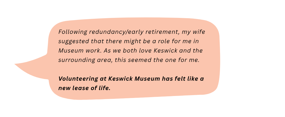 Peter says: Following redundancy/early retirement, my wife suggested that there might be a role for me in Museum work. As we both love Keswick and the surrounding area, this seemed the one for me. Volunteering at Keswick Museum has felt like a new lease of life.
