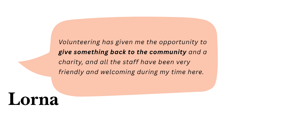 Lorna says: Volunteering has given me the opportunity to give something back to the community and a charity, and all the staff have been very friendly and welcoming during my time here.