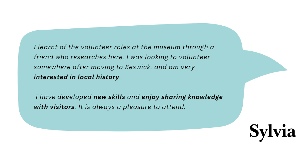 Sylvia says: I learnt of the volunteer roles through a friend who researches here. I was looking to volunteer somewhere after moving to Keswick, and am very interested in local history. I have developed new skills and enjoy sharing knowledge with visitors. It is always a pleasure to attend.