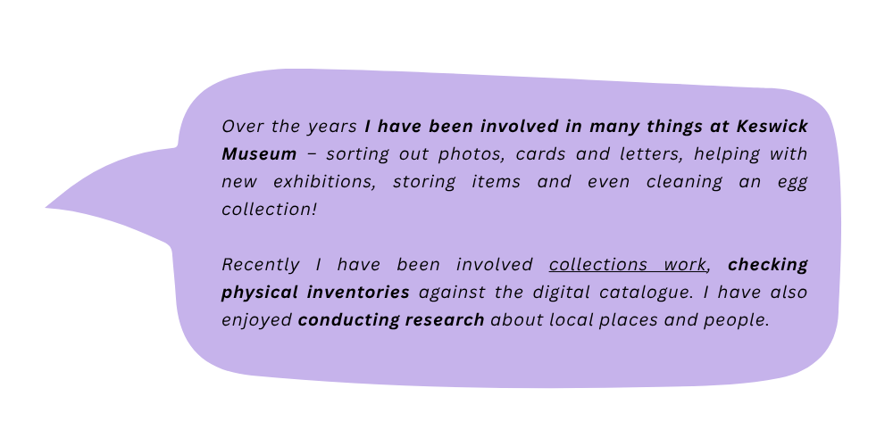 Cathy says: Over the year I have been involved in many things at Keswick Museum - sorting out photos, cards and letters, helping with new exhibitions, storing items and even cleaning an egg collection! Recently I have been involved collections work, checking physical inventories against the digital catalogue. I have also enjoyed conducting research about local places and people.