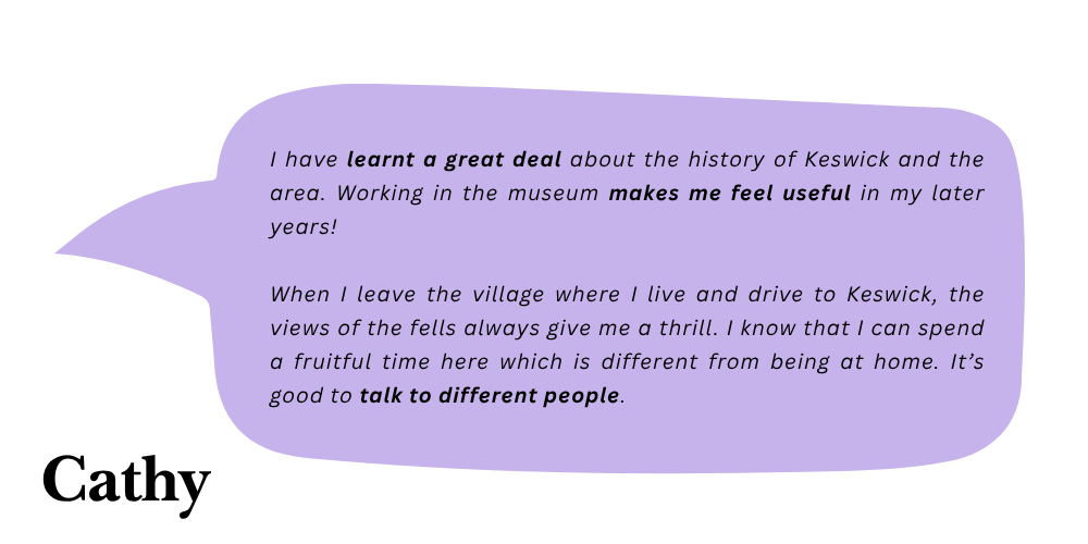 Cathy says: I have learnt a great deal about the history of Keswick and the area. Working in the museum makes me feel useful in my later years! When I leave the village where I live and drive to Keswick, the views of the fells always give me a thrill. I know that I can spend a fruitful time here which is different from being at home. It's good to talk to different people.