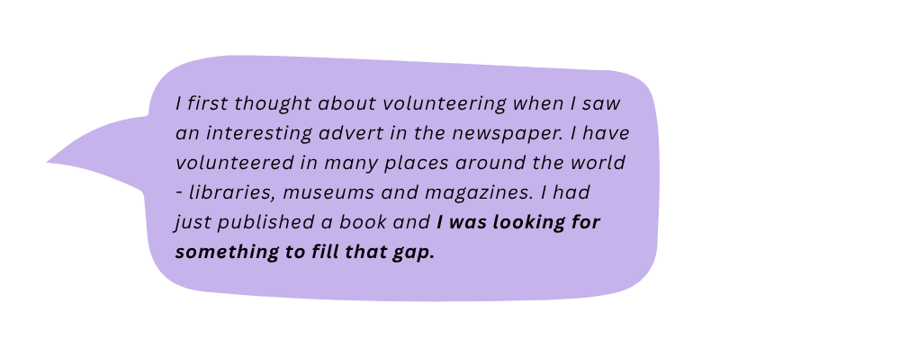 Cathy says: I first thought about volunteering when I saw an interesting advert in the newspaper. I have volunteered in many places - libraries, museums and magazines. I had just published a book and I was looking for something to fill that gap.